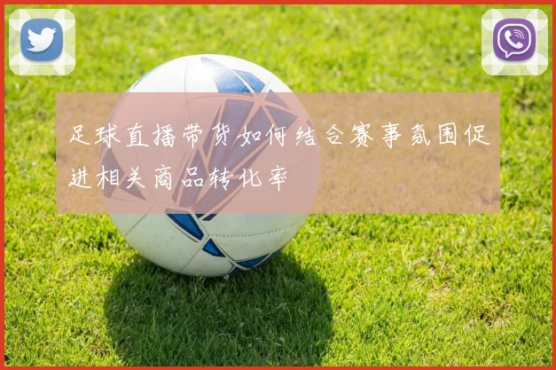 足球直播带货如何结合赛事氛围促进相关商品转化率
